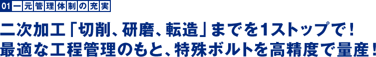 一元管理体制の充実：二次加工「切削、研磨、転造」までを1ストップで！最適な工程管理のもと、特殊ボルトを高精度で量産！