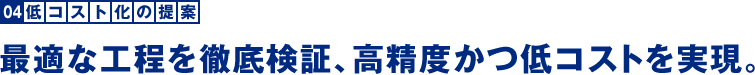 低コスト化の提案：最適な工程を徹底検証、高精度かつ低コストを実現。低コスト化の提案：最適な工程を徹底検証、高精度かつ低コストを実現。