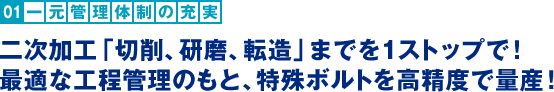 一元管理体制の充実：二次加工「切削、研磨、転造」までを1ストップで！最適な工程管理のもと、特殊ボルトを高精度で量産！