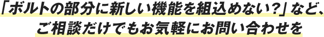 「ボルトの部分に新しい機能を組込めない？」など、ご相談だけでもお気軽にお問い合わせを